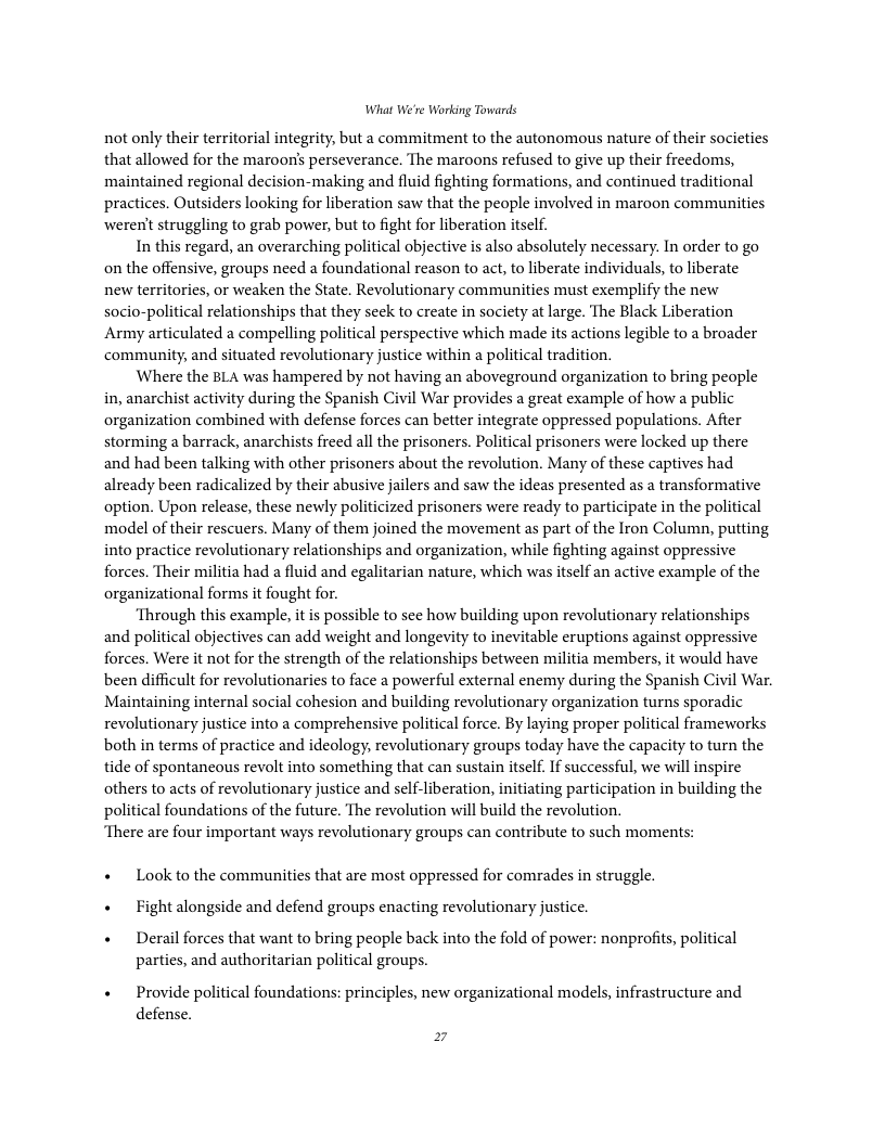 What We’re Working Towards not only their territorial integrity, but a commitment to the autonomous nature of their societies that allowed for the maroons perseverance. The maroons refused to give up their freedoms, maintained regional decision-making and fluid fighting formations, and continued traditional practices. Outsiders looking for liberation saw that the people involved in maroon communities weren’t struggling to grab power, but to fight for liberation itself. In this regard, an overarching political objective is also absolutely necessary. In order to go on the offensive, groups need a foundational reason to act, to liberate individuals, to liberate new territories, or weaken the State. Revolutionary communities must exemplify the new socio-political relationships that they seek to create in society at large. The Black Liberation Army articulated a compelling political perspective which made its actions legible to a broader community, and situated revolutionary justice within a political tradition. Where the BLA was hampered by not having an aboveground organization to bring people in, anarchist activity during the Spanish Civil War provides a great example of how a public organization combined with defense forces can better integrate oppressed populations. Afier storming a barrack, anarchists freed all the prisoners. Political prisoners were locked up there and had been talking with other prisoners about the revolution. Many of these captives had already been radicalized by their abusive jailers and saw the ideas presented as a transformative option. Upon release, these newly politicized prisoners were ready to participate in the political model of their rescuers. Many of them joined the movement as part of the Iron Column, putting into practice revolutionary relationships and organization, while fighting against oppressive forces. Their militia had a fluid and egalitarian nature, which was itself an active example of the organizational forms it fought for. ‘Through this example, it is possible to see how building upon revolutionary relationships and political objectives can add weight and longevity to inevitable eruptions against oppressive forces. Were it not for the strength of the relationships between militia members, it would have been difficult for revolutionaries to face a powerful external enemy during the Spanish Civil War. Maintaining internal social cohesion and building revolutionary organization turns sporadic revolutionary justice into a comprehensive political force. By laying proper political frameworks both in terms of practice and ideology, revolutionary groups today have the capacity to turn the tide of spontaneous revolt into something that can sustain itself. If successful, we will inspire others to acts of revolutionary justice and self-liberation, initiating participation in building the political foundations of the future. The revolution will build the revolution. “There are four important ways revolutionary groups can contribute to such moments: + Look to the communities that are most oppressed for comrades in struggle. « Fight alongside and defend groups enacting revolutionary justice. + Derail forces that want to bring people back into the fold of power: nonprofits, political parties, and authoritarian political groups. « Provide political foundations: principles, new organizational models, infrastructure and defense.